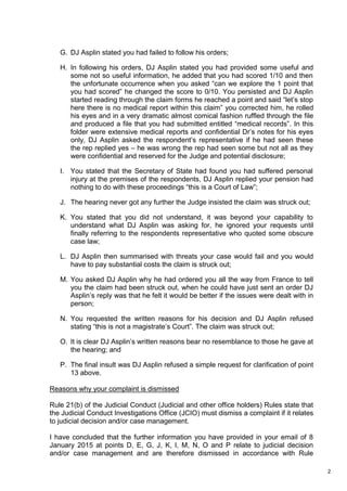 2
G. DJ Asplin stated you had failed to follow his orders;
H. In following his orders, DJ Asplin stated you had provided some useful and
some not so useful information, he added that you had scored 1/10 and then
the unfortunate occurrence when you asked “can we explore the 1 point that
you had scored” he changed the score to 0/10. You persisted and DJ Asplin
started reading through the claim forms he reached a point and said “let’s stop
here there is no medical report within this claim” you corrected him, he rolled
his eyes and in a very dramatic almost comical fashion ruffled through the file
and produced a file that you had submitted entitled “medical records”. In this
folder were extensive medical reports and confidential Dr’s notes for his eyes
only, DJ Asplin asked the respondent’s representative if he had seen these
the rep replied yes – he was wrong the rep had seen some but not all as they
were confidential and reserved for the Judge and potential disclosure;
I. You stated that the Secretary of State had found you had suffered personal
injury at the premises of the respondents, DJ Asplin replied your pension had
nothing to do with these proceedings “this is a Court of Law”;
J. The hearing never got any further the Judge insisted the claim was struck out;
K. You stated that you did not understand, it was beyond your capability to
understand what DJ Asplin was asking for, he ignored your requests until
finally referring to the respondents representative who quoted some obscure
case law;
L. DJ Asplin then summarised with threats your case would fail and you would
have to pay substantial costs the claim is struck out;
M. You asked DJ Asplin why he had ordered you all the way from France to tell
you the claim had been struck out, when he could have just sent an order DJ
Asplin’s reply was that he felt it would be better if the issues were dealt with in
person;
N. You requested the written reasons for his decision and DJ Asplin refused
stating “this is not a magistrate’s Court”. The claim was struck out;
O. It is clear DJ Asplin’s written reasons bear no resemblance to those he gave at
the hearing; and
P. The final insult was DJ Asplin refused a simple request for clarification of point
13 above.
Reasons why your complaint is dismissed
Rule 21(b) of the Judicial Conduct (Judicial and other office holders) Rules state that
the Judicial Conduct Investigations Office (JCIO) must dismiss a complaint if it relates
to judicial decision and/or case management.
I have concluded that the further information you have provided in your email of 8
January 2015 at points D, E, G, J, K, l, M, N, O and P relate to judicial decision
and/or case management and are therefore dismissed in accordance with Rule
 