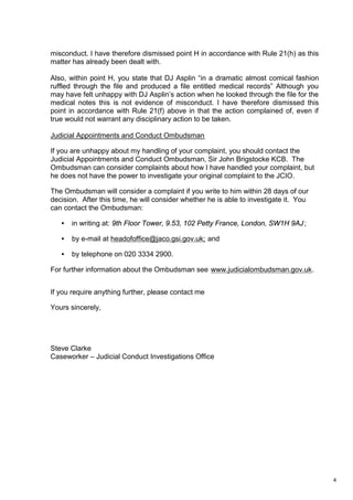 4
misconduct. I have therefore dismissed point H in accordance with Rule 21(h) as this
matter has already been dealt with.
Also, within point H, you state that DJ Asplin “in a dramatic almost comical fashion
ruffled through the file and produced a file entitled medical records” Although you
may have felt unhappy with DJ Asplin’s action when he looked through the file for the
medical notes this is not evidence of misconduct. I have therefore dismissed this
point in accordance with Rule 21(f) above in that the action complained of, even if
true would not warrant any disciplinary action to be taken.
Judicial Appointments and Conduct Ombudsman
If you are unhappy about my handling of your complaint, you should contact the
Judicial Appointments and Conduct Ombudsman, Sir John Brigstocke KCB. The
Ombudsman can consider complaints about how I have handled your complaint, but
he does not have the power to investigate your original complaint to the JCIO.
The Ombudsman will consider a complaint if you write to him within 28 days of our
decision. After this time, he will consider whether he is able to investigate it. You
can contact the Ombudsman:
• in writing at: 9th Floor Tower, 9.53, 102 Petty France, London, SW1H 9AJ;
• by e-mail at headofoffice@jaco.gsi.gov.uk; and
• by telephone on 020 3334 2900.
For further information about the Ombudsman see www.judicialombudsman.gov.uk.
If you require anything further, please contact me
Yours sincerely,
Steve Clarke
Caseworker – Judicial Conduct Investigations Office
 