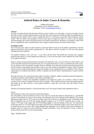 Journal of Law, Policy and Globalization                                                                       www.iiste.org
ISSN 2224-3240 (Paper) ISSN 2224-3259 (Online)
Vol 3, 2012



                       Judicial Delays in India: Causes & Remedies
                                                   Vandana Ajay Kumar
                                          Department of Laws, Panjab University,
                                        Chandigarh, *Email: vandana@puchd.ac.in

Abstract
No body can dispute the fact that the Justice delivery system in India is in a bad shape. A survey of working of more
than half a century of Indian Judicial System reveals that this system which had worked smoothly and satisfactorily for
centuries has now failed to deliver Justice expeditiously there is a well-known saying that “Justice delayed is Justice
denied.” With 30 million cases pending in various courts and an average time span of 15 years to get the dispute
resolved through court system, the judicial system it can hardly be described as satisfactory. An attempt is made in this
article to highlight the causes of judicial delays and to suggest remedial measures for improving the System.

INTRODUCTION
One of the grey areas, where our justice delivery system has failed to come up to the people’s expectations is that the
judiciary has failed to deliver justice expeditiously [1]. This delay in delivery of justice is in fact one of the greatest
challenges before the judiciary.

The problem of delays is not a new one – it is as old as the law itself. The problem has assumed such a gigantic
proportion that unless it is solved speedily and effectively, it will in the near future crush completely the whole edifice
of our judicial system[2].

Delay in context of justice denotes the time consumed in the disposal of case, in excess of the time within which a case
can be reasonably expected to be decided by the court. An expected life span of a case is an inherent part of the system.
No one expects a case to be decided overnight. However, difficulty arises when the actual time taken for disposal of the
case far exceeds its expected life span and that is when we say there is delay in dispensation of justice. Delay in disposal
of cases not only creates disillusionment amongst the litigants, but also undermines the very capability of the system to
impart justice in an efficient and effective manner. Long delay also has the effect of defeating justice in quite a number
of cases[3]

The huge back log in the courts has been the subject of number of Reports, debates in parliament and state legislatures,
in Judicial conferences and the Media. Chief Justice Anand Observed:
"The consumers of justice want unpolluted, expeditious and inexpensive justice. In its absence, instead of taking
recourse to law, he may be tempted to take law in his own hands. This is what the judicial system must guard against so
that people do not take recourse to extra judicial methods to settle their own scores and seek redress of their
grievances.”[4]

Therefore, the important question is: why does this delay occur? The causes for delay when reproduced reads as:

Causes
The institution of cases in the courts far exceeds their disposal:
The real problem is that the institution of cases in the courts far exceeds their disposal. Though there is a considerable
increase in the disposal of cases in various courts, the institution of case has increased more rapidly[5]. The average
disposal per judge comes to 2370 cases in the High Courts and 1346 cases in subordinate courts, if calculated on the
basis of disposal in the year 2010 and working strength of judges as on 31-12-2010. Applying this average, we
require 1539 High Court judges and 18,479 subordinate judges to clear the backlog in one year. The requirement
would come down to 770 more High Court judges and 9239 more subordinate judges if the arrears alone have to
be cleared in the next two years. The existing strength being inadequate, even to dispose off the actual institution, the
backlog cannot be wiped out without additional strength, particularly, when the institution of cases is likely to
increase and not come down in the coming years[6].

Judge – Population Ratio


                                                            47
 