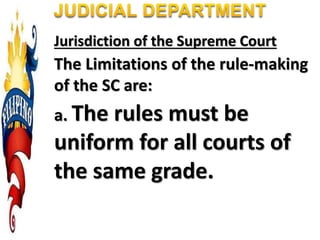 Jurisdiction of the Supreme Court
The Limitations of the rule-making
of the SC are:
a. The rules must be
uniform for all courts of
the same grade.
 