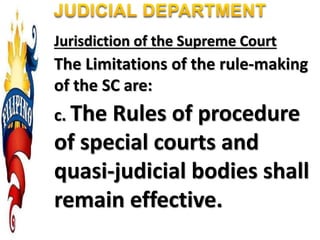 Jurisdiction of the Supreme Court
The Limitations of the rule-making
of the SC are:
c. The Rules of procedure
of special courts and
quasi-judicial bodies shall
remain effective.
 