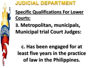 Specific Qualifications For Lower
Courts:
3. Metropolitan, municipals,
Municipal trial Court Judges:
c. Has been engaged for at
least five years in the practice
of law in the Philippines.
 