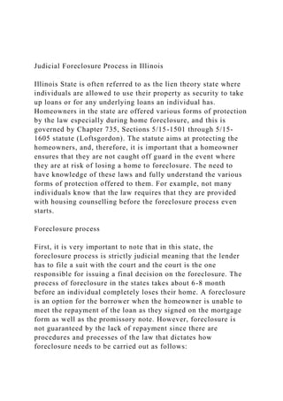 Judicial Foreclosure Process in Illinois
Illinois State is often referred to as the lien theory state where
individuals are allowed to use their property as security to take
up loans or for any underlying loans an individual has.
Homeowners in the state are offered various forms of protection
by the law especially during home foreclosure, and this is
governed by Chapter 735, Sections 5/15-1501 through 5/15-
1605 statute (Loftsgordon). The statute aims at protecting the
homeowners, and, therefore, it is important that a homeowner
ensures that they are not caught off guard in the event where
they are at risk of losing a home to foreclosure. The need to
have knowledge of these laws and fully understand the various
forms of protection offered to them. For example, not many
individuals know that the law requires that they are provided
with housing counselling before the foreclosure process even
starts.
Foreclosure process
First, it is very important to note that in this state, the
foreclosure process is strictly judicial meaning that the lender
has to file a suit with the court and the court is the one
responsible for issuing a final decision on the foreclosure. The
process of foreclosure in the states takes about 6-8 month
before an individual completely loses their home. A foreclosure
is an option for the borrower when the homeowner is unable to
meet the repayment of the loan as they signed on the mortgage
form as well as the promissory note. However, foreclosure is
not guaranteed by the lack of repayment since there are
procedures and processes of the law that dictates how
foreclosure needs to be carried out as follows:
 