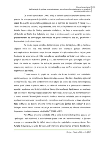 Marcio Renan Hamel
Judicialização da política: um ensaio sobre o procedimentalismo deliberativo na jurisdição
constitucional brasileira

De acordo com Cattoni (2005, p.09), a idéia do constitucionalismo democrático
precisa de uma proposta de jurisdição constitucional compromissada com a democracia,
capaz de garantir as condições processuais para o exercício da cidadania. A nosso ver, a
Teoria do Discurso assume, inegavelmente, uma função importante no atual estágio do
Estado Democrático de Direito, podendo estabelecer, de fato, a emancipação social,
atribuindo ao Direito (via Judiciário) um novo e profícuo papel: o de garantir os meios
procedimentais de participação democrática na gênese democrata das leis, garantindo a
legitimidade do direito moderno.
Tal função coloca o modelo deliberativo da prática de legislação não só frente ao
aspecto ético das leis, mas também diante dos interesses parciais afirmados
estrategicamente, ao mesmo tempo em que recupera princípios universalistas de justiça no
horizonte de uma forma de vida cunhada por constelações particulares de valores, nas
próprias palavras de Habermas (2003, p.351). No momento em que a jurisdição consegue
levar em conta os aspectos da aplicação, permite que emirjam diferentes tipos de
argumentos existentes no processo de normatização, o que confere uma base racional à
legitimidade do Direito.
O crescimento do papel de atuação do Poder Judiciário nas sociedades
contemporâneas e o encolhimento da democracia e, porque não dizer, do próprio potencial
democrático da nossa era, também vem sendo objeto de análise da autora alemã Ingeborg
Maus, para quem a questão central, na referida discussão, é o princípio da soberania
popular, sendo que o controle jurisdicional da constitucionalidade das leis deve ser analisado
sob parâmetros de uma perspectiva radical de democracia. Para Maus, no momento em que
a Justiça ascende “à condição de mais alta instância moral da sociedade, passa a escapar de
qualquer mecanismo de controle social – controle ao qual normalmente se deve subordinar
toda instituição do Estado, em uma forma de organização política democrática”. E ainda
indaga a autora alemã: “não será a Justiça, em sua atual conformação, além de substituta do
imperador, o próprio monarca substituído?” (2000, p.187).
Para Maus, em uma sociedade órfã, a idéia da moralidade pública passa a ser
“protegida” pelo Judiciário, o qual também passa a ser um “terceiro neutro”, o pai que
assegura a contrapartida do déficit democrático das sociedades contemporâneas. Esta
função da Justiça é, na visão de Maus, extremamente prejudicial ao princípio da soberania
Direito e Práxis, vol. 01, n. 01, 2010

159

 