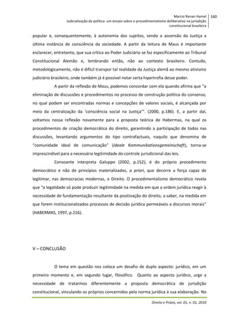 Marcio Renan Hamel
Judicialização da política: um ensaio sobre o procedimentalismo deliberativo na jurisdição
constitucional brasileira

popular e, consequentemente, à autonomia dos sujeitos, sendo a ascensão da Justiça a
última instância de consciência da sociedade. A partir da leitura de Maus é importante
esclarecer, entretanto, que sua crítica ao Poder Judiciário se faz especificamente ao Tribunal
Constitucional Alemão e, lembrando então, não ao contexto brasileiro. Contudo,
metodologicamente, não é difícil transpor tal realidade da Justiça alemã ao mesmo ativismo
judiciário brasileiro, onde também já é possível notar certa hipertrofia desse poder.
A partir da reflexão de Maus, podemos concordar com ela quando afirma que “a
eliminação de discussões e procedimentos no processo de construção política do consenso,
no qual podem ser encontradas normas e concepções de valores sociais, é alcançada por
meio da centralização da ‘consciência social na Justiça’”. (2000, p.186). E, a partir daí,
voltamos nossa reflexão novamente para a proposta teórica de Habermas, na qual os
procedimentos de criação democrática do direito, garantindo a participação de todos nas
discussões, levantando argumentos do tipo contrafactuais, naquilo que denomina de
“comunidade ideal de comunicação” (ideale Kommunikationsgemeinschaft), torna-se
imprescindível para a necessária legitimidade do controle jurisdicional das leis.
Consoante interpreta Galuppo (2002, p.152), é do próprio procedimento
democrático e não de princípios materializados, a priori, que decorre a força capaz de
legitimar, nas democracias modernas, o Direito. O procedimentalismo democrático revela
que “a legalidade só pode produzir legitimidade na medida em que a ordem jurídica reagir à
necessidade de fundamentação resultante da positivação do direito, a saber, na medida em
que forem institucionalizados processos de decisão jurídica permeáveis a discursos morais”
(HABERMAS, 1997, p.216).

V – CONCLUSÃO

O tema em questão nos coloca um desafio de duplo aspecto: jurídico, em um
primeiro momento e, em segundo lugar, filosófico. Quanto ao aspecto jurídico, urge a
necessidade de tratarmos diferentemente a proposta democrática de jurisdição
constitucional, vinculando os próprios concernidos pela norma jurídica à sua elaboração. No
Direito e Práxis, vol. 01, n. 01, 2010

160

 
