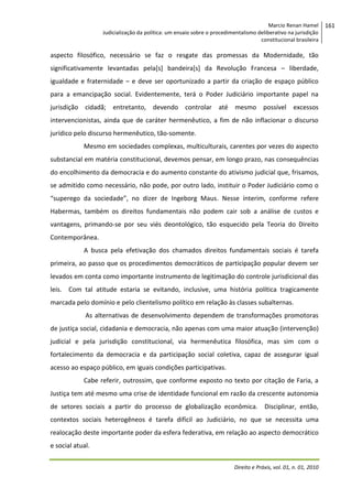Marcio Renan Hamel
Judicialização da política: um ensaio sobre o procedimentalismo deliberativo na jurisdição
constitucional brasileira

aspecto filosófico, necessário se faz o resgate das promessas da Modernidade, tão
significativamente levantadas pela[s] bandeira[s] da Revolução Francesa – liberdade,
igualdade e fraternidade – e deve ser oportunizado a partir da criação de espaço público
para a emancipação social. Evidentemente, terá o Poder Judiciário importante papel na
jurisdição cidadã; entretanto, devendo controlar até mesmo possível excessos
intervencionistas, ainda que de caráter hermenêutico, a fim de não inflacionar o discurso
jurídico pelo discurso hermenêutico, tão-somente.
Mesmo em sociedades complexas, multiculturais, carentes por vezes do aspecto
substancial em matéria constitucional, devemos pensar, em longo prazo, nas consequências
do encolhimento da democracia e do aumento constante do ativismo judicial que, frisamos,
se admitido como necessário, não pode, por outro lado, instituir o Poder Judiciário como o
“superego da sociedade”, no dizer de Ingeborg Maus. Nesse ínterim, conforme refere
Habermas, também os direitos fundamentais não podem cair sob a análise de custos e
vantagens, primando-se por seu viés deontológico, tão esquecido pela Teoria do Direito
Contemporânea.
A busca pela efetivação dos chamados direitos fundamentais sociais é tarefa
primeira, ao passo que os procedimentos democráticos de participação popular devem ser
levados em conta como importante instrumento de legitimação do controle jurisdicional das
leis. Com tal atitude estaria se evitando, inclusive, uma história política tragicamente
marcada pelo domínio e pelo clientelismo político em relação às classes subalternas.
As alternativas de desenvolvimento dependem de transformações promotoras
de justiça social, cidadania e democracia, não apenas com uma maior atuação (intervenção)
judicial e pela jurisdição constitucional, via hermenêutica filosófica, mas sim com o
fortalecimento da democracia e da participação social coletiva, capaz de assegurar igual
acesso ao espaço público, em iguais condições participativas.
Cabe referir, outrossim, que conforme exposto no texto por citação de Faria, a
Justiça tem até mesmo uma crise de identidade funcional em razão da crescente autonomia
de setores sociais a partir do processo de globalização econômica. Disciplinar, então,
contextos sociais heterogêneos é tarefa difícil ao Judiciário, no que se necessita uma
realocação deste importante poder da esfera federativa, em relação ao aspecto democrático
e social atual.
Direito e Práxis, vol. 01, n. 01, 2010

161

 