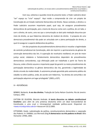 Marcio Renan Hamel
Judicialização da política: um ensaio sobre o procedimentalismo deliberativo na jurisdição
constitucional brasileira

Com isso, voltamos à questão inicial do presente texto: o Poder Judiciário dever
“ser” espaço ou “criar” espaço?

Aqui reside a compreensão de criar um projeto de

Constituição de um Estado realmente Democrático de Direito. Nesse contexto, o direito e o
Poder Judiciário assumem importante papel, qual seja, de assegurar procedimentos
democráticos de participação, pois a teoria do discurso conta com a política, de um lado, e
com o direito, de outro, uma vez que a comunicação se dará pela mediação discursiva por
meio do direito, ao que Habermas denomina de medium do direito. A proposta de uma
democracia procedimental não pode ser articulada sem a plena participação do direito, o
qual irá assegurar o aspecto deliberativo da política.
Um dos propósitos do procedimentalismo democrático é ressaltar a legitimidade
do controle jurisdicional da Constituição, além de imprimir o aprimoramento da gênese de
construção democrática das leis. A superação do receituário neoliberal, em prol de maior
justiça social, cidadania e fortalecimento democrático dependem de procedimentos
democráticos contundentes, cuja efetivação pode ser trabalhada a partir da Teoria do
Discurso, onde o Direito assume o importante papel de garantir os meios procedimentais de
participação democrática na gênese democrática das leis, garantindo a legitimidade do
direito oriundo da modernidade. A autonomia privada garantida pela autonomia pública do
cidadão na esfera pública, onde, de acordo com Habermas, “os direitos de comunhão e de
participação adquirem um lugar privilegiado” (2003, p.327).

VI – REFERÊNCIAS

BOBBIO, Norberto. A era dos direitos. Tradução de Carlos Nelson Coutinho. Rio de Janeiro:
Campus, 1992.
CATTONI DE OLIVEIRA, Marcelo Andrade. A teoria discursiva no debate constitucional
brasileiro: para além de uma pretensa dicotomia entre um ideal transcendental de
Constituição e uma cruel e intransponível realidade político-social. Disponível em
<www.mundojuridico.adv.br> Acesso em 10.12.2005.
CITTADINO, Gisele. Judicialização da política, constitucionalismo democrático e separação
dos Poderes. In: VIANNA, Luiz Werneck (Org) A democracia e os três poderes no Brasil. Belo
Horizonte: UFMG, 2002.

Direito e Práxis, vol. 01, n. 01, 2010

162

 