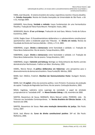 Marcio Renan Hamel
Judicialização da política: um ensaio sobre o procedimentalismo deliberativo na jurisdição
constitucional brasileira

FARIA, José Eduardo. O sistema brasileiro de Justiça: experiência recente e futuros desafios.
In: Estudos Avançados. Revista de Estudos Avançados da Universidade de São Paulo. v.18.
n.51, mai/ago 2004.
GADAMER, Hans-Georg. Verdade e método: traços fundamentais de uma hermenêutica
filosófica. Tradução de Flávio Paulo Meurer. Petrópolis: Vozes, 2002.
HEIDEGGER, Martin. El ser y el tiempo. Traducción de José Gaos. México: Fondo de Cultura
Económica, 2000.
LUCAS, Doglas Cesar. O Procedimentalismo deliberativo e o substancialismo constitucional:
apontamentos sobre o (in)devido papel dos Tribunais. In: Direito em revista. Revista da
Faculdade de Direito de Francisco Beltrão – CESUL, n.7 V.4. 2005.
HABERMAS, Jurgen. Direito e democracia: entre facticidade e validade. v.I. Tradução de
Flávio Beno Siebeneichler. Rio de Janeiro: Tempo Brasileiro, 2003.
HABERMAS, Jurgen. Direito e democracia: entre facticidade e validade. v.II. Tradução de
Flávio Beno Siebeneichler. Rio de Janeiro: Tempo Brasileiro, 1997.
HABERMAS, Jürgen. Faktizität und Geltung: Beiträge zur Diskurstheorie des Rechts und des
demokratischen Rechtsstaats. Frakfurt am Main: Shurkamp, 1992.
HAMEL, Marcio Renan. A política deliberativa em Habermas: uma perspectiva para o
desenvolvimento da democracia brasileira. Passo Fundo/RS: Méritos, 2009.
MARX, Karl. ENGELS, Friedrich. Manifest der Kommunistischen Partei. Stuttgart: Reclam,
2005.
MARX, Karl. O capital: crítica da economia política. Livro Primeiro: O processo de produção
do capital. Tradução de Reginaldo Sant’Anna. Rio de Janeiro: Civilização Brasileira, 2002.
MAUS, Ingeborg. Judiciário como superego da sociedade: o papel da atividade
jurisprudencial na “sociedade órfã”. In: Novos Estudos Cebrap, n.58, novembro de 2000.
SANTOS, Boaventura de Sousa; MARQUES, Maria Manuel Leitão; PEDROSO, João. Os
Tribunais nas Sociedades Contemporâneas. In: Revista Brasileira de Ciências Sociais. n.30,
fevereiro de 1996.
SANTOS, Boaventura de Sousa. Para uma revolução democrática da justiça. São Paulo:
Cortez, 2007.
SILVA, José Afonso da. Curso de direito constitucional positivo. 26ª ed. São Paulo:
Malheiros, 2006.

Direito e Práxis, vol. 01, n. 01, 2010

163

 