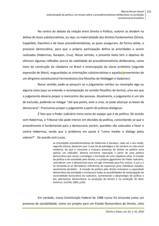 Marcio Renan Hamel
Judicialização da política: um ensaio sobre o procedimentalismo deliberativo na jurisdição
constitucional brasileira

No centro do debate da relação entre Direito e Política, autores se dividem na
defesa de teses substancialistas, ou seja, na materialidade dos direitos fundamentais (Streck,
Cappelleti, Dworkin) e de teses procedimentalistas, as quais assegurem, de forma sólida, o
processo democrático, para que a própria participação defina as prioridades a serem
realizadas (Habermas, Garapon, Cruz). Nesse sentido, o presente texto tem o objetivo de
oferecer algumas reflexões acerca da viabilidade do procedimentalismo deliberativo, como
meio de construção da cidadania no Brasil e emancipação da classe proletária (segundo
expressão de Marx), resguardadas as orientações substancialistas e aquelas provenientes de
um dirigismo constitucional hermenêutico (via filosofias de Heidegger e Gadamer).
Nesse sentido, pode-se perquirir se o julgamento retribui ou recompõe algo ou
alguma coisa (aqui se entende a recomposição no sentido filosófico do termo), uma vez que
o julgamento deveria propor o reencontro das pessoas. Atualmente, o julgamento é um ato
de exclusão, podendo-se indagar “até que ponto, ante a crise, se pode alicerçar as bases da
democracia”. Precisamos propor o julgamento a partir de práticas dialógicas.
É fato que o Poder Judiciário toma conta do espaço que é da política. De acordo
com Habermas, o Tribunal não pode intervir em decisões da política, concordando-se que o
procedimento é fundamental para a democracia; porém, questões são colocadas a favor e
contra Habermas, sendo que o problema em pauta é “como mediar o diálogo pelos
valores?”. De acordo com Lucas,
as orientações procedimentalistas de Habermas e Garapon, cada um a seu modo,
segundo Vianna, destacam que ‘o que há de patológico e de sombrio na vida social
moderna, do que a crescente e invasora presença do direito na política seria
apenas um indicador, deveria encontrar reparação a partir de uma política
democrática que viesse a privilegiar a formação de uma cidadania ativa. A invasão
da política e da sociedade pelo direito, e o próprio gigantismo do Poder Judiciário,
coincidiram com o desestímulo para um agir orientado para fins cívicos, o juiz e a
lei tornando-se as derradeiras referências de esperança para indivíduos isolados,
socialmente perdidos’. A invasão da política pelo direito entorpece a capacidade
democrática da sociedade e enclausura todas as possibilidades de emancipação da
racionalidade burocrática do Judiciário, aumentando o desprestígio da política e
das alternativas democráticas na produção do direito e na condução do devir
histórico. (LUCAS, 2005, p.03).

Em verdade, nossa Constituição Federal de 1988 nunca foi encarada como um
processo de sociabilidade, como um projeto para um Estado Democrático de Direito, visto
Direito e Práxis, vol. 01, n. 01, 2010

151

 