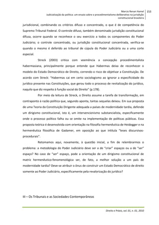 Marcio Renan Hamel
Judicialização da política: um ensaio sobre o procedimentalismo deliberativo na jurisdição
constitucional brasileira

jurisdicional, combinando os critérios difuso e concentrado, o que é de competência do
Supremo Tribunal Federal. O controle difuso, também denominado jurisdição constitucional
difusa, ocorre quando se reconhece o seu exercício a todos os componentes do Poder
Judiciário; o controle concentrado, ou jurisdição constitucional concentrada, verifica-se
quando o mesmo é deferido ao tribunal de cúpula do Poder Judiciário ou a uma corte
especial.
Streck

(2003)

critica

com

veemência

a

concepção

procedimentalista

habermasiana, principalmente porque entende que Habermas deixa de reconhecer o
modelo do Estado Democrático de Direito, correndo o risco de objetivar a Constituição. De
acordo com Streck: “Habermas cai em certo sociologismo ao ignorar a especificidade do
jurídico presente nas Constituições, que gerou todo o processo de revitalização do jurídico,
naquilo que diz respeito à função social do Direito” (p.178).
Por meio da leitura de Streck, o Direito assume a tarefa de transformação, em
contraponto à razão política que, segundo aponta, tantas sequelas deixou. Em sua proposta
de uma Teoria da Constituição Dirigente adequada a países de modernidade tardia, defende
um dirigismo constitucional, isto é, um intervencionismo substancialista, especificamente
onde o processo político falha ou se omite na implementação de políticas públicas. Essa
proposta teórica é desenvolvida com orientação na filosofia hermenêutica de Heidegger e na
hermenêutica filosófica de Gadamer, em oposição ao que intitula “teses discursivasprocedurais”.
Retomamos aqui, novamente, à questão inicial, a fim de relembrarmos o
problema: a metodologia do Poder Judiciário deve ser a de “criar” espaços ou a de “ser”
espaço? No caso de “ser” espaço, pode a orientação de um dirigismo constitucional de
matriz hermenêutico-fenomenológica ser, de fato, a melhor solução a um país de
modernidade tardia? Deve-se atribuir o ônus de construir um Estado Democrático de direito
somente ao Poder Judiciário, especificamente pela revalorização do jurídico?

III – Os Tribunais e as Sociedades Contemporâneas

Direito e Práxis, vol. 01, n. 01, 2010

153

 