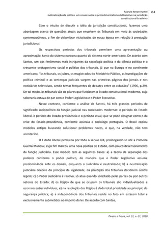 Marcio Renan Hamel
Judicialização da política: um ensaio sobre o procedimentalismo deliberativo na jurisdição
constitucional brasileira

Com o intuito de discutir a idéia da jurisdição constitucional, fazemos uma
abordagem acerca de questões atuais que envolvem os Tribunais em meio às sociedades
contemporâneas, a fim de vislumbrar vicissitudes de nossa época em relação à prestação
jurisdicional.
Os respectivos períodos dos tribunais permitem uma apresentação ou
aproximação, tanto do sistema europeu quanto do sistema norte-americano. De acordo com
Santos, um dos fenômenos mais intrigantes da sociologia política e da ciência política é o
crescente protagonismo social e político dos tribunais, já que na Europa e no continente
americano, “os tribunais, os juízes, os magistrados do Ministério Público, as investigações de
política criminal e as sentenças judiciais surgem nas primeiras páginas dos jornais e nos
noticiários televisivos, sendo temas frequentes de debates entre os cidadãos” (1996, p.29).
De tal modo, os tribunais são os pilares que fundaram o Estado constitucional moderno, cuja
soberania estava de par com o Poder Legislativo e o Poder Executivo.
Nesse contexto, conforme a análise de Santos, há três grandes períodos de
significado sociopolítico da função judicial nas sociedades modernas: o período do Estado
liberal, o período do Estado-providência e o período atual, que se pode designar como o da
crise do Estado-providência, conforme assinala o sociólogo português. O Brasil copiou
modelos antigos buscando solucionar problemas novos, o que, na verdade, não tem
acontecido.
O Estado liberal perdurou por todo o século XIX, prolongando-se até a Primeira
Guerra Mundial, cujo fim marcou uma nova política de Estado, com pouco desenvolvimento
da função judiciária. Esse modelo tem as seguintes bases: a) a teoria da separação dos
poderes conforma o poder político, de maneira que o Poder Legislativo assume
predominância ante os demais, enquanto o Judiciário é neutralizado; b) a neutralização
judiciária decorre do princípio da legalidade, da proibição dos tribunais decidirem contra
legem; c) o Poder Judiciário é reativo, só atua quando solicitado pelas partes ou por outros
setores do Estado; d) os litígios de que se ocupam os tribunais são individualizados e
ocorrem entre indivíduos; e) na resolução dos litígios é dada total prioridade ao princípio da
segurança jurídica; e) a independência dos tribunais reside no fato em estarem total e
exclusivamente submetidos ao império da lei. De acordo com Santos,

Direito e Práxis, vol. 01, n. 01, 2010

154

 