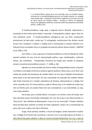 Marcio Renan Hamel
Judicialização da política: um ensaio sobre o procedimentalismo deliberativo na jurisdição
constitucional brasileira

(...) o Estado liberal, apesar de se ter assumido como um Estado mínimo,
continha em si as potencialidades para ser um Estado máximo, e a verdade
é que desde cedo – meados do século XIX na Inglaterra e na França, anos 30
do nosso século nos Estados Unidos – começou a intervir na regulação
social e na regulação econômica, muito para além dos patamares do Estado
policial. (1996, p.33).

O Estado-providência surge após a Segunda Guerra Mundial, objetivando a
promoção do bem-estar-social aliado à repressão. O desempenho judicial, agora, deve ter
uma relevância social.

O Estado-providência distingue-se por seu forte componente

promocional do bem-estar, sendo que “a consagração constitucional dos direitos sociais
tornou mais ‘complexa’ e ‘política’ a relação entre a Constituição e o direito ordinário e os
tribunais foram arrastados entre as condições do exercício efetivo desses direitos”. (SANTOS
et all, 1996, p. 35).
Com efeito, a crise surge para o Estado-providência no final da década de 1970,
quando também há uma crise de representação política, cujas manifestações, conforme
Santos, são conhecidas: “incapacidade financeira do Estado para atender às despesas
sempre crescentes da providência estatal (...)”. (1996, p. 36).
Agravam-se, nesse período, do mesmo modo, as desigualdades sociais, enquanto
o combate à corrupção confronta os próprios agentes políticos. Nessa seara, ao se fazer uma
análise das escolas hermenêuticas do modelo liberal, ver-se-á que o trabalho hermenêutico
dessa época é de não-intervenção. Há uma necessidade de execução das medidas ditadas
pelo Poder Executivo (é o modelo napoleônico de Direito), sobressaindo-se o Código Civil
como a grande arma. Em outras palavras, pode-se afirmar que é um modelo de Justiça que
não cria Direito, pois um projeto liberal tem por conseqüência a sua neutralidade, ou seja,
uma Justiça apolítica.
Na Europa, para o Estado liberal, a lei passa a ser direito, limite do Estado, pois
este não pode causar intromissões indesejadas. Por isso, diz-se que o juiz desse período é a
“boca da lei”. Nas reflexões de Montesquieu “o juiz é um ser inanimado”. O Poder Judiciário
desse período deve respeitar os limites do Poder Legislativo, sendo a lei a manifestação do
povo, pois o juiz a aplica, mas não a interpreta.
Surge, nesse período, também, a Escola da Exegese, sendo importante ressaltar
que o Código Civil francês não reconhecia o costume nem os princípios gerais do direito. A
idéia liberal não pode trabalhar a idéia de costume (Estado Absolutista). Por isso, o tipo de
Direito e Práxis, vol. 01, n. 01, 2010

155

 