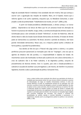 Marcio Renan Hamel
Judicialização da política: um ensaio sobre o procedimentalismo deliberativo na jurisdição
constitucional brasileira

litígio da sociedade liberal é individual. Esta sociedade não tem miséria, fato que começa a
ocorrer com a agudização das relações de trabalho. Marx, em O Capital, mostra que a
reforma agrária é de cunho capitalista, enquanto que, no Manifesto Comunista, o autor
propõe a união do proletaridado: “trabalhadores do mundo, uni-vos!”. (2005, p.56).
A partir do Estado-providência (Wohlfartsstaat), o direito começa a se tornar
público. Depreende-se da leitura de Marx que há um processo brutal de alienação do
homem no processo de trabalho. Surge, então, a constitucionalização dos direitos sociais e a
Constituição passa a dar conteúdo ao Estado “referência”, no dizer de Habermas, idéia de
direito liberal e idéia do Estado Social (Estado Democrático de Direito). O Estado de Direito
pode ser democrático ou autoritário. No Brasil, durante o período da ditadura, não havia
grande intensidade democrática. Nesse caso, se a máquina judicial auxilia a ditadura de
forma política, a questão fica problemática.
Isso devido ao fato de que o Tribunal não julga contra o sistema, e os países
periféricos procuram (preservam) as transições para não ter “respingos”, uma vez que os
agentes da ditadura não são punidos, e a responsabilidade é objetiva do Estado. Os
movimentos sociais são hostilizados no Brasil pela ausência de uma cultura democrática. A
crise do Judiciário não é do Poder Judiciário, é da dogmática jurídica, conjunto de
procedimentos de diversos direitos. Este é o quadro, pois ante o Estado-providência o
Judiciário é acusado de exorbitar suas prerrogativas e, até mesmo, de interferir no processo
legislativo, levando a cabo a judicialização da política. Consoante Faria,

como a ordem jurídica assim produzida não oferece aos operadores do direito as
condições para que possam extrair de suas normas critérios constantes e precisos
de interpretação, ela exige um trabalho interpretativo contínuo. E como seu
sentido definitivo só pode ser estabelecido quando de sua aplicação num caso
concreto, na prática os juízes são obrigados a assumir um poder legislativo. Ou seja,
ao aplicar as leis a casos concretos, eles terminam sendo seus co-autores. Por isso,
a tradicional divisão do trabalho jurídico no Estado de Direito é rompida pela
incapacidade do Executivo e do Legislativo de formular leis claras e sem lacunas, de
respeitar os princípios gerais do direito e de incorporar as inovações legais exigidas
pela crescente integração dos mercados. Isso propicia o aumento das
possibilidades de escolha, decisão e controle oferecidas à promotoria e à
magistratura, levando assim ao protagonismo judicial na política e da economia.
(2004, p. 109).

Direito e Práxis, vol. 01, n. 01, 2010

156

 