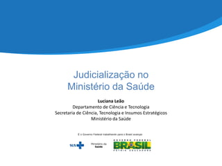 Judicialização no
Ministério da Saúde
Luciana Leão
Departamento de Ciência e Tecnologia
Secretaria de Ciência, Tecnologia e Insumos Estratégicos
Ministério da Saúde
 