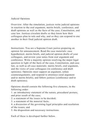Judicial Opinions
Overview: After the simulation, justices write judicial opinions
in reaction to the oral argument, merits briefs, conference, and
draft opinions as well as the facts of the case, Constitution, and
case law. Justices circulate drafts so they know how their
colleagues plan to rule and why, and so they can respond to one
another in their final judicial opinion draft.
Instructions: You are a Supreme Court justice preparing an
opinion for announcement. Read the case materials: case
hypothetical, merits briefs, and judicial opinion drafts of your
colleagues, and review your notes from oral argument and
conference. Write a majority opinion resolving the major legal
question in light of the facts of the case, Constitution, and case
law, as well as all case materials: merits briefs, oral argument,
and the views of your colleagues (in conference and draft
opinions). Opinions must support an argument, refute
counterarguments, and respond to attorneys (oral argument
and/or merits briefs), and fellow justices (conference and/or
draft opinions).
Opinions should contain the following five elements, in the
following order:
1. an introductory statement of the nature, procedural posture,
and prior result of the case;
2. a statement of the issues to be decided;
3. a statement of the material facts;
4. a discussion of the governing legal principles and resolution
of the issues; and
5. the disposition and necessary instructions.
Each of these is developed further below.
 