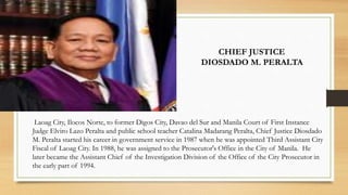 Laoag City, Ilocos Norte, to former Digos City, Davao del Sur and Manila Court of First Instance
Judge Elviro Lazo Peralta and public school teacher Catalina Madarang Peralta, Chief Justice Diosdado
M. Peralta started his career in government service in 1987 when he was appointed Third Assistant City
Fiscal of Laoag City. In 1988, he was assigned to the Prosecutor's Office in the City of Manila. He
later became the Assistant Chief of the Investigation Division of the Office of the City Prosecutor in
the early part of 1994.
CHIEF JUSTICE
DIOSDADO M. PERALTA
 