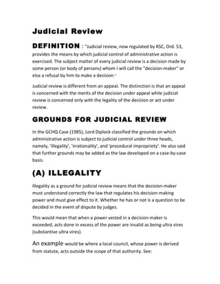 Judicial Review
DEFINITION : "Judicial review, now regulated by RSC, Ord. 53,
provides the means by which judicial control of administrative action is
exercised. The subject matter of every judicial review is a decision made by
some person (or body of persons) whom I will call the "decision-maker" or
else a refusal by him to make a decision."
Judicial review is different from an appeal. The distinction is that an appeal
is concerned with the merits of the decision under appeal while judicial
review is concerned only with the legality of the decision or act under
review.
GROUNDS FOR JUDICIAL REVIEW
In the GCHQ Case (1985), Lord Diplock classified the grounds on which
administrative action is subject to judicial control under three heads,
namely, 'illegality', 'irrationality', and 'procedural impropriety'. He also said
that further grounds may be added as the law developed on a case-by-case
basis.
(A) ILLEGALITY
Illegality as a ground for judicial review means that the decision-maker
must understand correctly the law that regulates his decision-making
power and must give effect to it. Whether he has or not is a question to be
decided in the event of dispute by judges.
This would mean that when a power vested in a decision-maker is
exceeded, acts done in excess of the power are invalid as being ultra vires
(substantive ultra vires).
An example would be where a local council, whose power is derived
from statute, acts outside the scope of that authority. See:
 