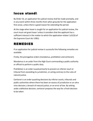 locus standi:
By Order 53, an application for judicial review shall be made promptly, and
in any event within three months from when grounds for the application
first arose, unless there is good reason for extending the period.
At the stage when leave is sought for an application for judicial review, the
court must not grant leave 'unless it considers that the applicant has a
sufficient interest in the matter to which the application relates' (s31(3) of
the Supreme Court Act 1981).
REMEDIES
If an application for judicial review is successful the following remedies are
available.
Firstly, the prerogative orders (mandamus, prohibition and certiorari):
Mandamus is an order from the High Court commanding a public authority
or official to perform a public duty.
Prohibition is an order issued primarily to prevent an inferior court or
tribunal from exceeding its jurisdiction, or acting contrary to the rules of
natural justice.
Certiorari is an order quashing decisions by inferior courts, tribunals and
public authorities where there has been an excess of jurisdiction or an ultra
vires decision; a breach of natural justice; or an error of law. By setting
aside a defective decision, certiorari prepares the way for a fresh decision
to be taken.
 