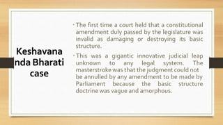 Keshavana
nda Bharati
case
 The first time a court held that a constitutional
amendment duly passed by the legislature was
invalid as damaging or destroying its basic
structure.
 This was a gigantic innovative judicial leap
unknown to any legal system. The
masterstroke was that the judgment could not
be annulled by any amendment to be made by
Parliament because the basic structure
doctrine was vague and amorphous.
 