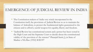 EMERGENCE OF JUDICIAL REVIEW IN INDIA
• The Constitution makers of India very wisely incorporated in the
Constitution itself, the provisions of Judicial Review so as to maintain the
balance of federalism, to protect the fundamental rights guaranteed to the
citizens and to afford a useful weapon for equality, liberty and freedom.
• “Judicial Review has constitutional system and a power has been vested in
the High Court and the Supreme Court to decide about the constitutional
validity of the provision of the statutes”-Patanjali Sastri, J., in State of
Madras v.V.G. Rao (1952) SCR 597
 