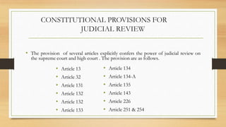 CONSTITUTIONAL PROVISIONS FOR
JUDICIAL REVIEW
• The provision of several articles explicitly confers the power of judicial review on
the supreme court and high court . The provision are as follows.
• Article 13
• Article 32
• Article 131
• Article 132
• Article 132
• Article 133
• Article 134
• Article 134-A
• Article 135
• Article 143
• Article 226
• Article 251 & 254
 