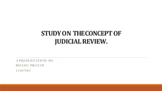 STUDYON THECONCEPTOF
JUDICIALREVIEW.
A PRESENTATION BY:
BHANU PRATAP
11607085
 