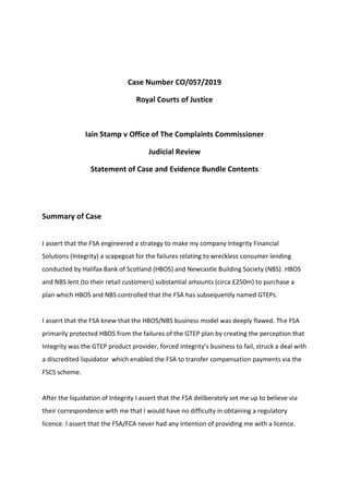 Case Number CO/057/2019
Royal Courts of Justice
Iain Stamp v Office of The Complaints Commissioner
Judicial Review
Statement of Case and Evidence Bundle Contents
Summary of Case
I assert that the FSA engineered a strategy to make my company Integrity Financial
Solutions (Integrity) a scapegoat for the failures relating to wreckless consumer lending
conducted by Halifax Bank of Scotland (HBOS) and Newcastle Building Society (NBS). HBOS
and NBS lent (to their retail customers) substantial amounts (circa £250m) to purchase a
plan which HBOS and NBS controlled that the FSA has subsequently named GTEPs.
I assert that the FSA knew that the HBOS/NBS business model was deeply flawed. The FSA
primarily protected HBOS from the failures of the GTEP plan by creating the perception that
Integrity was the GTEP product provider, forced integrity’s business to fail, struck a deal with
a discredited liquidator which enabled the FSA to transfer compensation payments via the
FSCS scheme.
After the liquidation of Integrity I assert that the FSA deliberately set me up to believe via
their correspondence with me that I would have no difficulty in obtaining a regulatory
licence. I assert that the FSA/FCA never had any intention of providing me with a licence.
 
