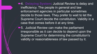 4. Delaying System: Judicial Review is delay and
inefficiency. The people in general and law
enforcement agencies in particular sometimes
decide to those laws. They prefer to wait to let the
Supreme Court decide the constitution. Validity in a
case that comes before it at any time.
5. Judicial Review can make the parliament
irresponsible as it can decide to depend upon the
Supreme Court for determining the constitution's
validity or reasonableness of law passed by it.
 