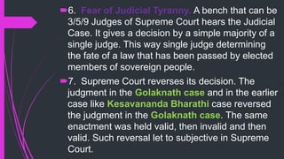 6. Fear of Judicial Tyranny. A bench that can be
3/5/9 Judges of Supreme Court hears the Judicial
Case. It gives a decision by a simple majority of a
single judge. This way single judge determining
the fate of a law that has been passed by elected
members of sovereign people.
7. Supreme Court reverses its decision. The
judgment in the Golaknath case and in the earlier
case like Kesavananda Bharathi case reversed
the judgment in the Golaknath case. The same
enactment was held valid, then invalid and then
valid. Such reversal let to subjective in Supreme
Court.
 
