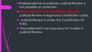 Independence to judiciary Judicial Review is
not possible on some law.
9th schedule of the Constitution Of India.
Judicial Review in legal and constitution cases.
 Judicial Review is under the Constitution Of
India.
 The parliament can pass laws for hurdles in
Judicial Review.
 