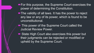 For this purpose, the Supreme Court exercises the
power of determining the Constitution.
The validity of all laws. It has the power to reject
any law or any of its power, which is found to be
unconstitutional.
 This power of the Supreme Court called the
Judicial Review Power.
 State High Court also exercises this power but
their judgments can be rejected or modified or
upheld by the Supreme Court.
 