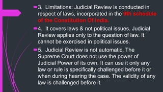 3. Limitations: Judicial Review is conducted in
respect of laws, incorporated in the 9th schedule
of the Constitution Of India.
4. It covers laws & not political issues. Judicial
Review applies only to the question of law. It
cannot be exercised in political issues.
5. Judicial Review is not automatic. The
Supreme Court does not use the power of
Judicial Power of its own. It can use it only any
law or rule is specifically challenged before it or
when during hearing the case. The validity of any
law is challenged before it.
 