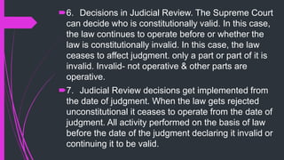 6. Decisions in Judicial Review. The Supreme Court
can decide who is constitutionally valid. In this case,
the law continues to operate before or whether the
law is constitutionally invalid. In this case, the law
ceases to affect judgment. only a part or part of it is
invalid. Invalid- not operative & other parts are
operative.
7. Judicial Review decisions get implemented from
the date of judgment. When the law gets rejected
unconstitutional it ceases to operate from the date of
judgment. All activity performed on the basis of law
before the date of the judgment declaring it invalid or
continuing it to be valid.
 