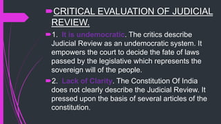 CRITICAL EVALUATION OF JUDICIAL
REVIEW.
1. It is undemocratic. The critics describe
Judicial Review as an undemocratic system. It
empowers the court to decide the fate of laws
passed by the legislative which represents the
sovereign will of the people.
2. Lack of Clarity. The Constitution Of India
does not clearly describe the Judicial Review. It
pressed upon the basis of several articles of the
constitution.
 