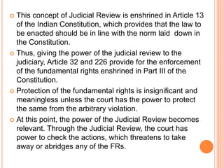  This concept of Judicial Review is enshrined in Article 13
of the Indian Constitution, which provides that the law to
be enacted should be in line with the norm laid down in
the Constitution.
 Thus, giving the power of the judicial review to the
judiciary, Article 32 and 226 provide for the enforcement
of the fundamental rights enshrined in Part III of the
Constitution.
 Protection of the fundamental rights is insignificant and
meaningless unless the court has the power to protect
the same from the arbitrary violation.
 At this point, the power of the Judicial Review becomes
relevant. Through the Judicial Review, the court has
power to check the actions, which threatens to take
away or abridges any of the FRs.
 