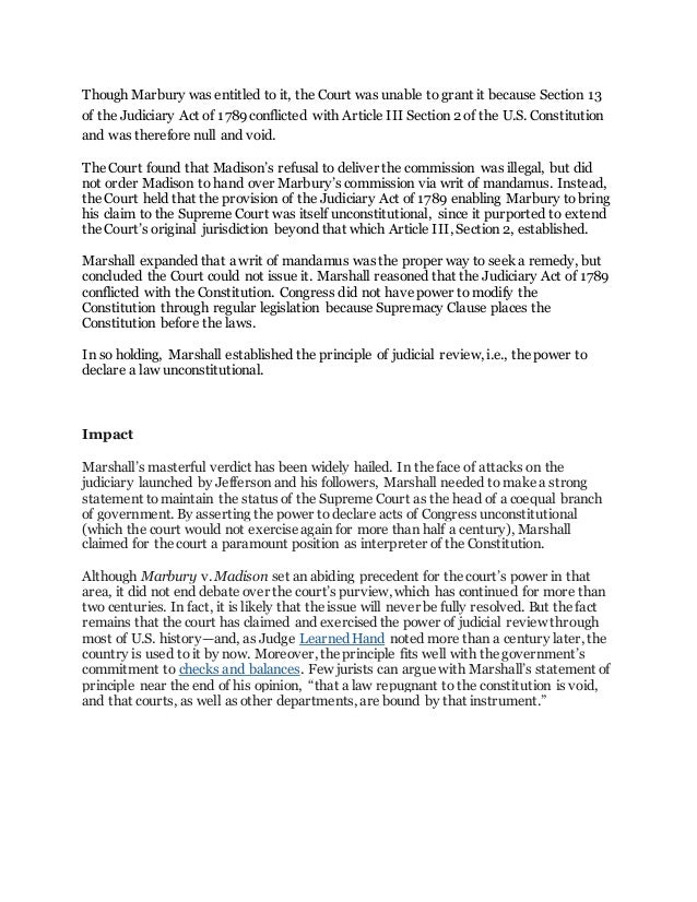 Though Marbury was entitled to it, the Court was unable to grant it because Section 13
of the Judiciary Act of 1789 conflicted with Article III Section 2 of the U.S. Constitution
and was therefore null and void.
The Court found that Madison’s refusal to deliver the commission was illegal, but did
not order Madison to hand over Marbury’s commission via writ of mandamus. Instead,
the Court held that the provision of the Judiciary Act of 1789 enabling Marbury tobring
his claim to the Supreme Court was itself unconstitutional, since it purported to extend
the Court’s original jurisdiction beyond that which Article III, Section 2, established.
Marshall expanded that a writ of mandamus was the proper way to seek a remedy, but
concluded the Court could not issue it. Marshall reasoned that the Judiciary Act of 1789
conflicted with the Constitution. Congress did not have power to modify the
Constitution through regular legislation because Supremacy Clause places the
Constitution before the laws.
In so holding, Marshall established the principle of judicial review, i.e., the power to
declare a law unconstitutional.
Impact
Marshall’s masterful verdict has been widely hailed. In the face of attacks on the
judiciary launched by Jefferson and his followers, Marshall needed to make a strong
statement tomaintain the status of the Supreme Court as the head of a coequal branch
of government. By asserting the power to declare acts of Congress unconstitutional
(which the court would not exercise again for more than half a century), Marshall
claimed for the court a paramount position as interpreter of the Constitution.
Although Marbury v. Madison set an abiding precedent for the court’s power in that
area, it did not end debate over the court’s purview, which has continued for more than
two centuries. In fact, it is likely that the issue will never be fully resolved. But the fact
remains that the court has claimed and exercised the power of judicial review through
most of U.S. history—and, as Judge Learned Hand noted more than a century later, the
country is used to it by now. Moreover, the principle fits well with the government’s
commitment to checks and balances. Few jurists can argue with Marshall’s statement of
principle near the end of his opinion, “that a law repugnant to the constitution is void,
and that courts, as well as other departments, are bound by that instrument.”
 