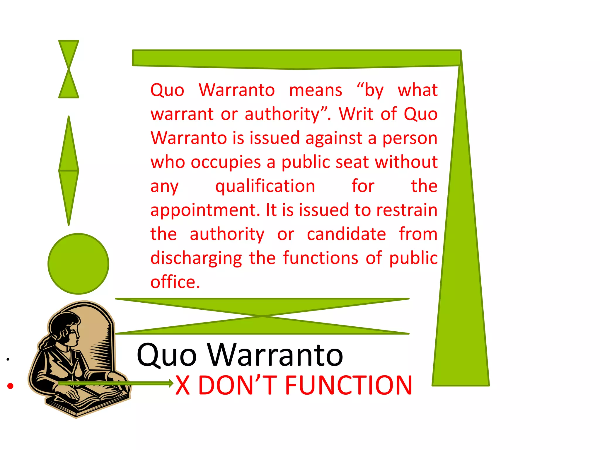 Quo Warranto•
• X DON’T FUNCTION
Quo Warranto means “by what
warrant or authority”. Writ of Quo
Warranto is issued against a person
who occupies a public seat without
any qualification for the
appointment. It is issued to restrain
the authority or candidate from
discharging the functions of public
office.
 