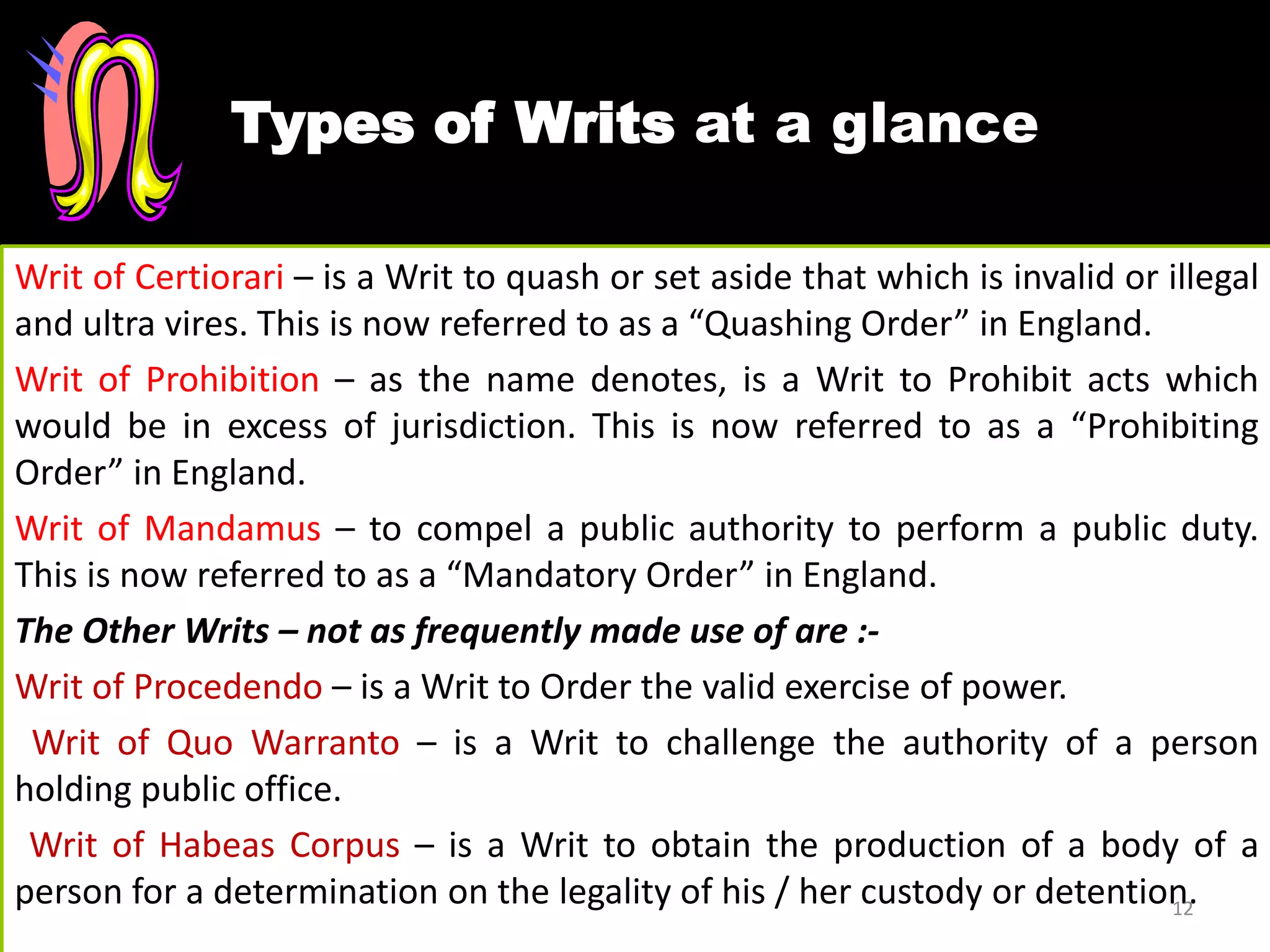 Types of Writs at a glance
Writ of Certiorari – is a Writ to quash or set aside that which is invalid or illegal
and ultra vires. This is now referred to as a “Quashing Order” in England.
Writ of Prohibition – as the name denotes, is a Writ to Prohibit acts which
would be in excess of jurisdiction. This is now referred to as a “Prohibiting
Order” in England.
Writ of Mandamus – to compel a public authority to perform a public duty.
This is now referred to as a “Mandatory Order” in England.
The Other Writs – not as frequently made use of are :-
Writ of Procedendo – is a Writ to Order the valid exercise of power.
Writ of Quo Warranto – is a Writ to challenge the authority of a person
holding public office.
Writ of Habeas Corpus – is a Writ to obtain the production of a body of a
person for a determination on the legality of his / her custody or detention.12
 