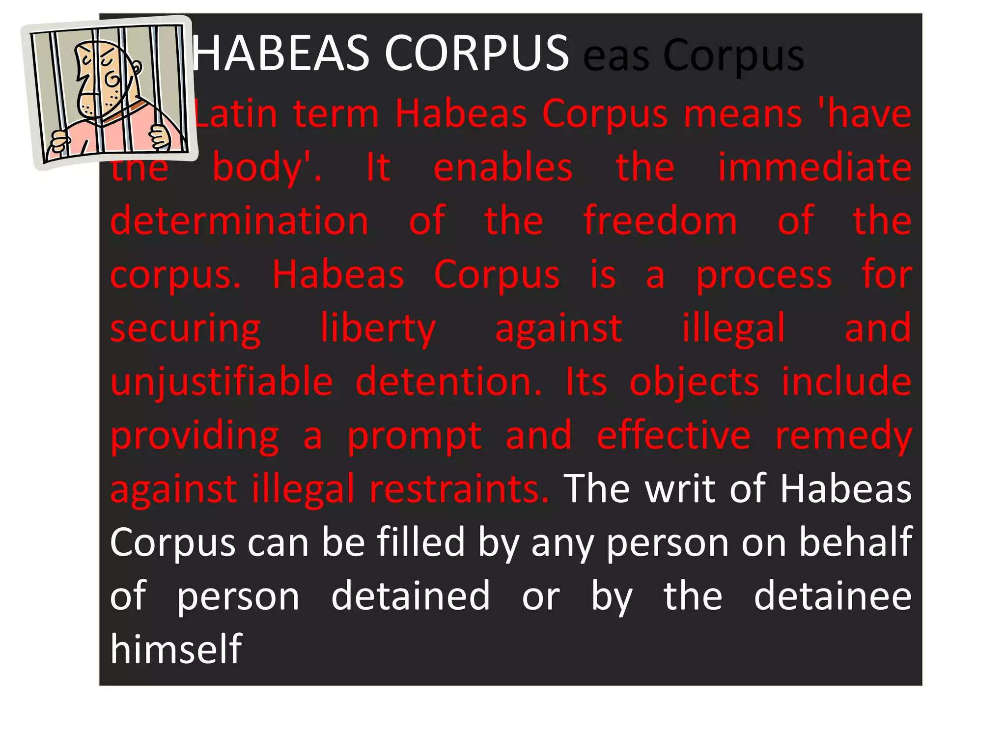 HA HABEAS CORPUS eas Corpus
The Latin term Habeas Corpus means 'have
the body'. It enables the immediate
determination of the freedom of the
corpus. Habeas Corpus is a process for
securing liberty against illegal and
unjustifiable detention. Its objects include
providing a prompt and effective remedy
against illegal restraints. The writ of Habeas
Corpus can be filled by any person on behalf
of person detained or by the detainee
himself
 