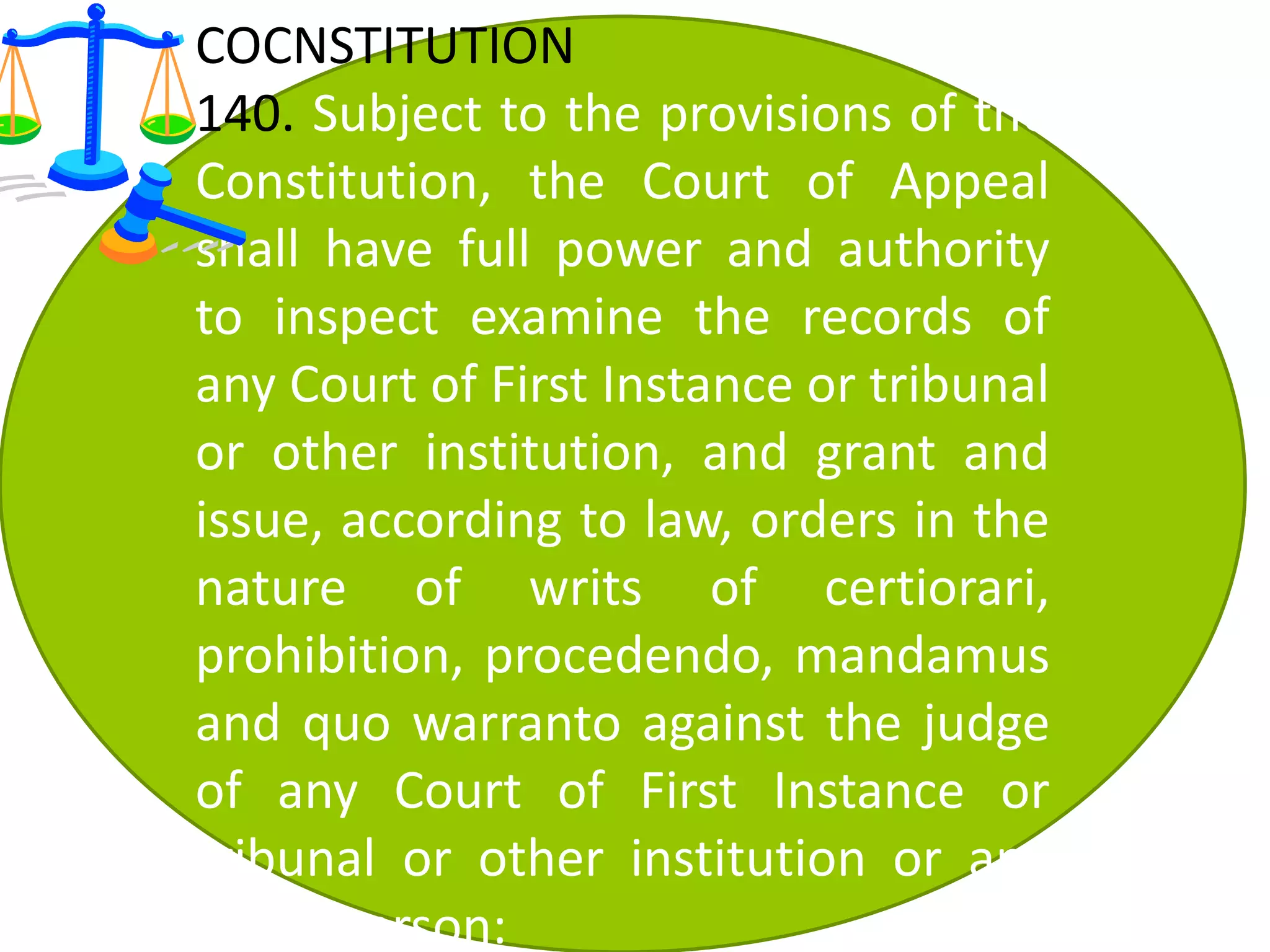 COCNSTITUTION
140. Subject to the provisions of the
Constitution, the Court of Appeal
shall have full power and authority
to inspect examine the records of
any Court of First Instance or tribunal
or other institution, and grant and
issue, according to law, orders in the
nature of writs of certiorari,
prohibition, procedendo, mandamus
and quo warranto against the judge
of any Court of First Instance or
tribunal or other institution or any
other person:
 