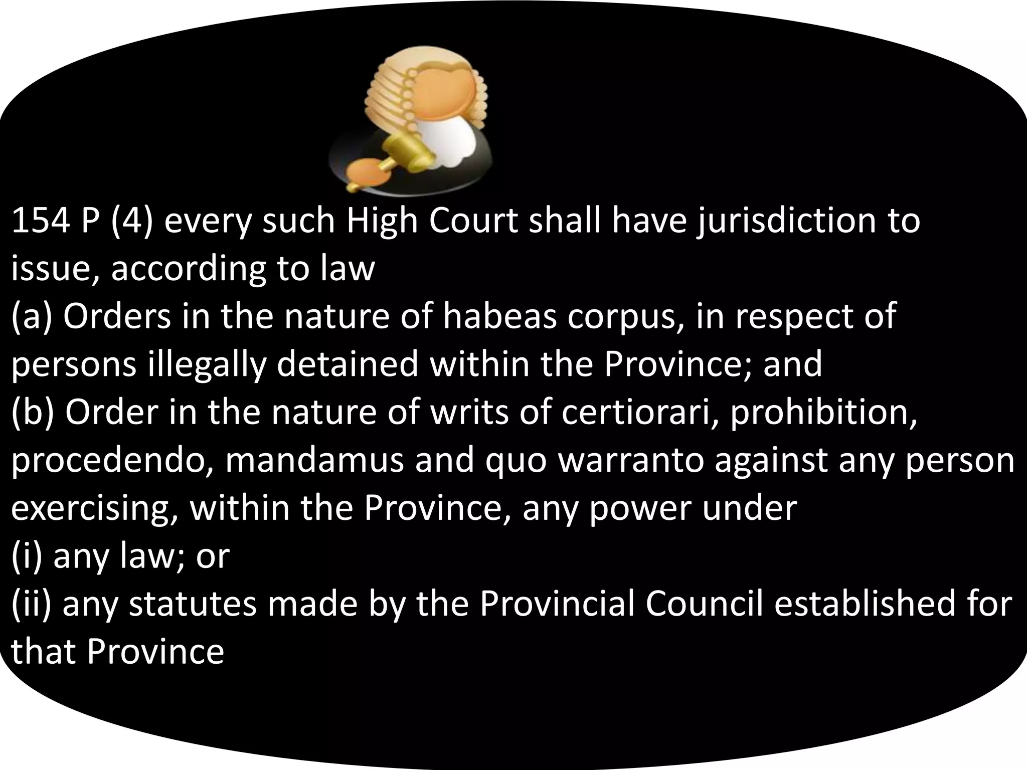 154 P (4) every such High Court shall have jurisdiction to
issue, according to law
(a) Orders in the nature of habeas corpus, in respect of
persons illegally detained within the Province; and
(b) Order in the nature of writs of certiorari, prohibition,
procedendo, mandamus and quo warranto against any person
exercising, within the Province, any power under
(i) any law; or
(ii) any statutes made by the Provincial Council established for
that Province
 