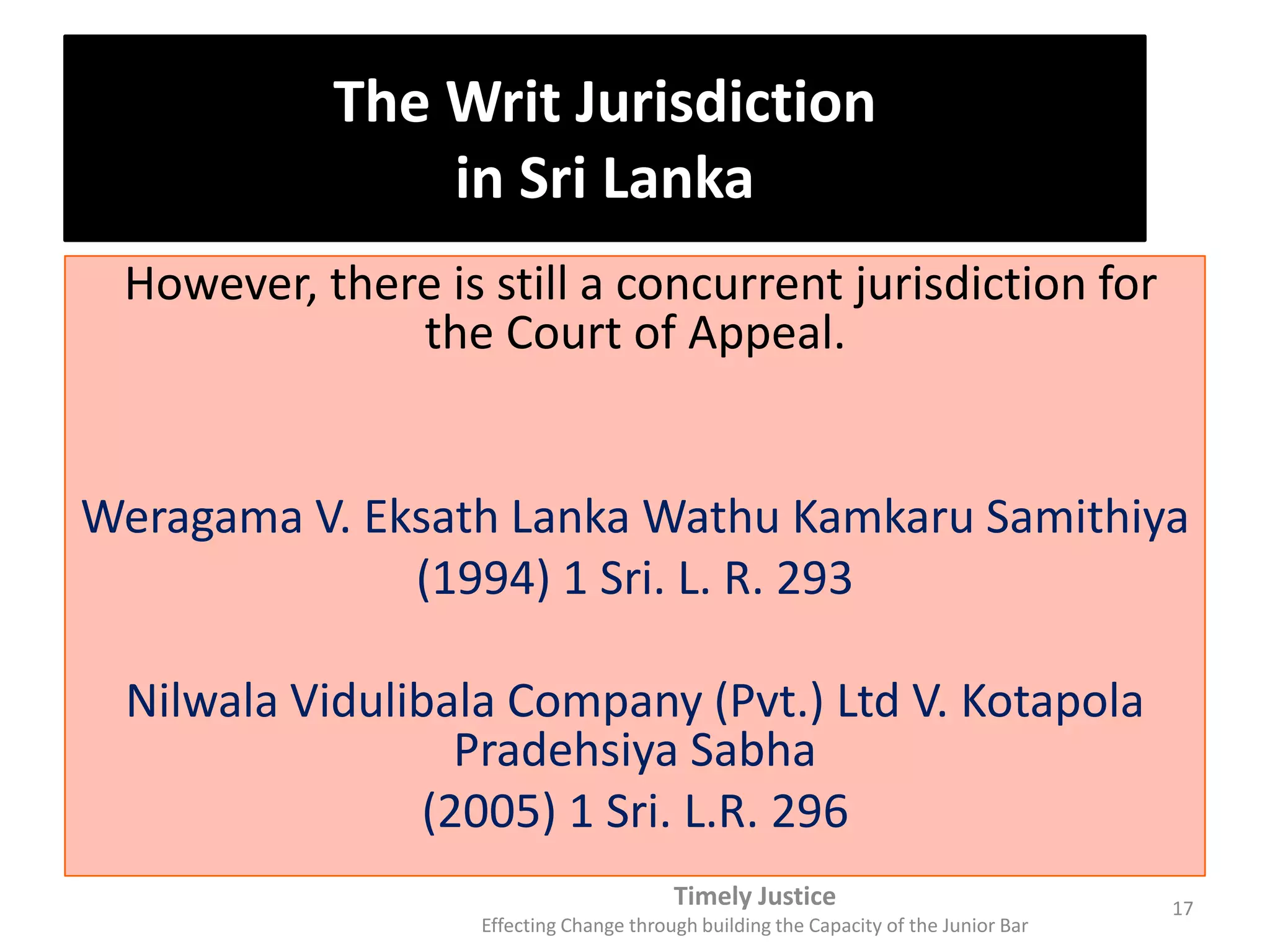 The Writ Jurisdiction
in Sri Lanka
However, there is still a concurrent jurisdiction for
the Court of Appeal.
Weragama V. Eksath Lanka Wathu Kamkaru Samithiya
(1994) 1 Sri. L. R. 293
Nilwala Vidulibala Company (Pvt.) Ltd V. Kotapola
Pradehsiya Sabha
(2005) 1 Sri. L.R. 296
Timely Justice
Effecting Change through building the Capacity of the Junior Bar
17
 