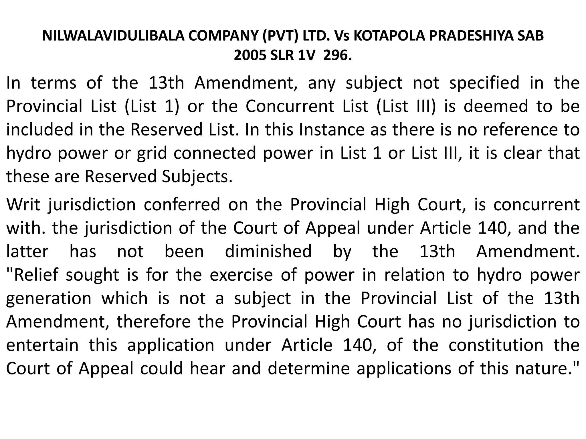 NILWALAVIDULIBALA COMPANY (PVT) LTD. Vs KOTAPOLA PRADESHIYA SAB
2005 SLR 1V 296.
In terms of the 13th Amendment, any subject not specified in the
Provincial List (List 1) or the Concurrent List (List III) is deemed to be
included in the Reserved List. In this Instance as there is no reference to
hydro power or grid connected power in List 1 or List III, it is clear that
these are Reserved Subjects.
Writ jurisdiction conferred on the Provincial High Court, is concurrent
with. the jurisdiction of the Court of Appeal under Article 140, and the
latter has not been diminished by the 13th Amendment.
"Relief sought is for the exercise of power in relation to hydro power
generation which is not a subject in the Provincial List of the 13th
Amendment, therefore the Provincial High Court has no jurisdiction to
entertain this application under Article 140, of the constitution the
Court of Appeal could hear and determine applications of this nature."
 