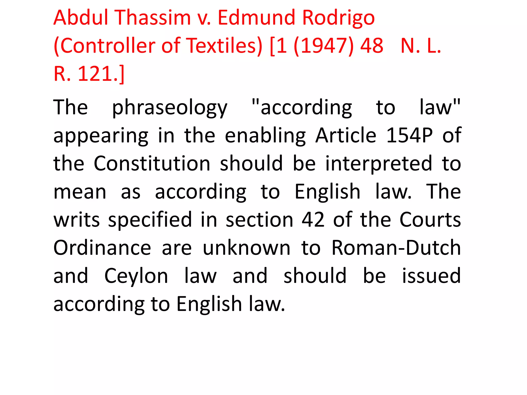 The phraseology "according to law"
appearing in the enabling Article 154P of
the Constitution should be interpreted to
mean as according to English law. The
writs specified in section 42 of the Courts
Ordinance are unknown to Roman-Dutch
and Ceylon law and should be issued
according to English law.
Abdul Thassim v. Edmund Rodrigo
(Controller of Textiles) [1 (1947) 48 N. L.
R. 121.]
 