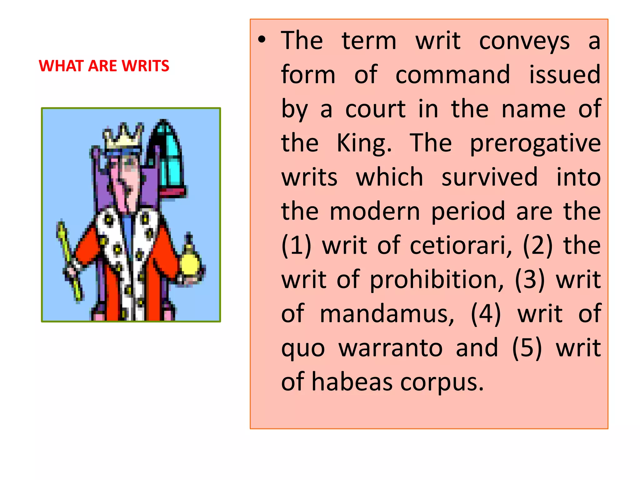 WHAT ARE WRITS
• The term writ conveys a
form of command issued
by a court in the name of
the King. The prerogative
writs which survived into
the modern period are the
(1) writ of cetiorari, (2) the
writ of prohibition, (3) writ
of mandamus, (4) writ of
quo warranto and (5) writ
of habeas corpus.
 