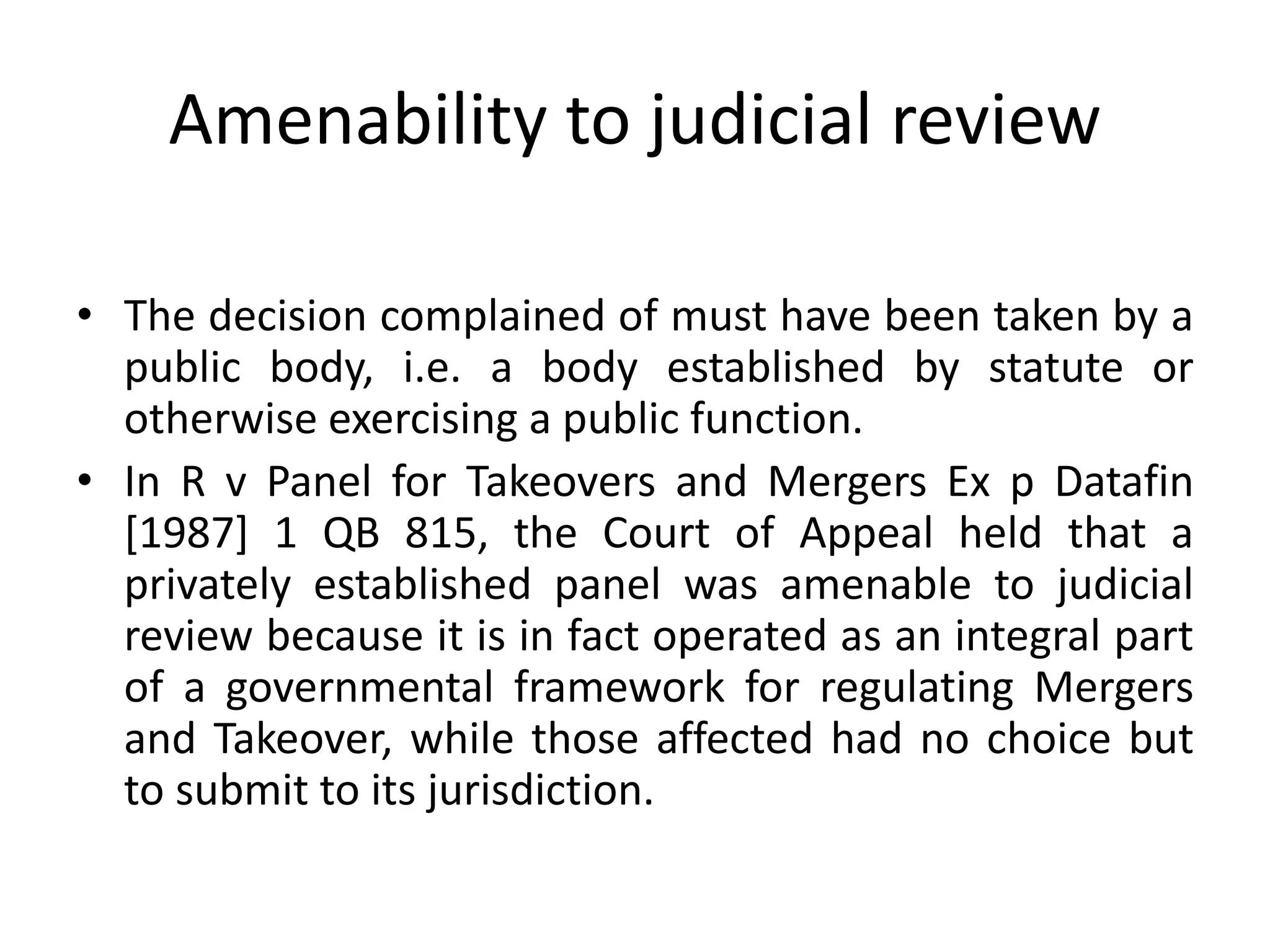 Amenability to judicial review
• The decision complained of must have been taken by a
public body, i.e. a body established by statute or
otherwise exercising a public function.
• In R v Panel for Takeovers and Mergers Ex p Datafin
[1987] 1 QB 815, the Court of Appeal held that a
privately established panel was amenable to judicial
review because it is in fact operated as an integral part
of a governmental framework for regulating Mergers
and Takeover, while those affected had no choice but
to submit to its jurisdiction.
 