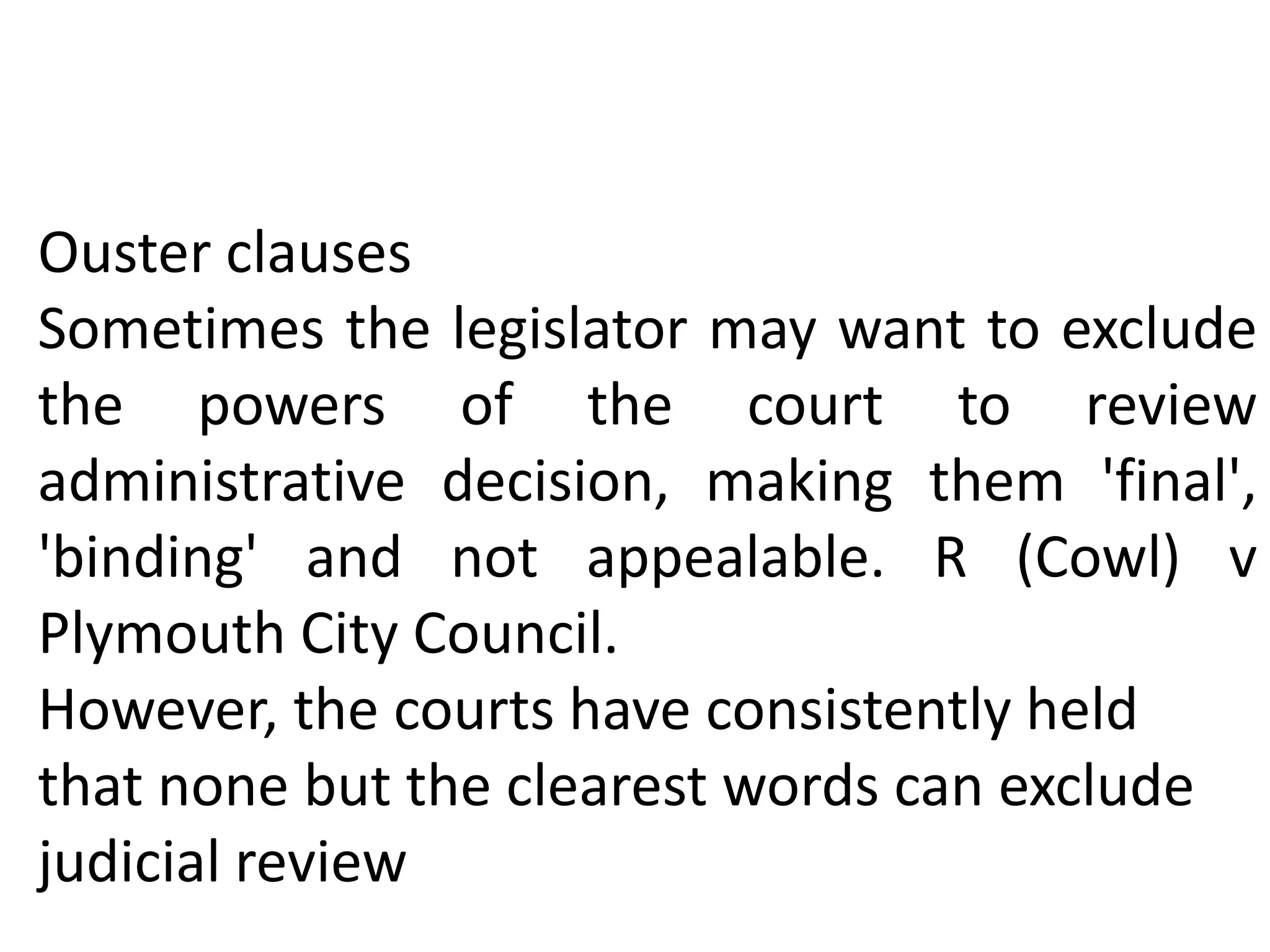 Ouster clauses
Sometimes the legislator may want to exclude
the powers of the court to review
administrative decision, making them 'final',
'binding' and not appealable. R (Cowl) v
Plymouth City Council.
However, the courts have consistently held
that none but the clearest words can exclude
judicial review
 