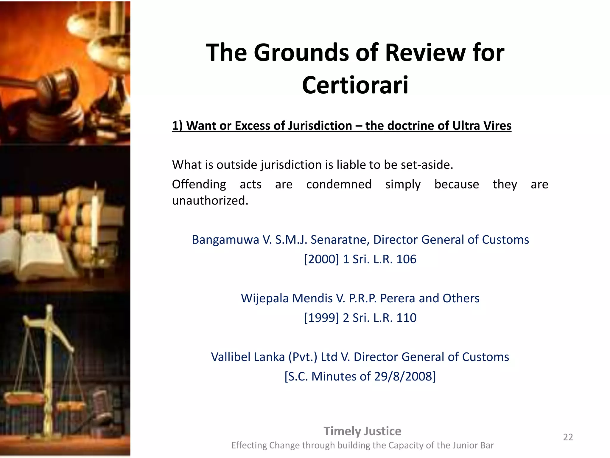 The Grounds of Review for
Certiorari
1) Want or Excess of Jurisdiction – the doctrine of Ultra Vires
What is outside jurisdiction is liable to be set-aside.
Offending acts are condemned simply because they are
unauthorized.
Bangamuwa V. S.M.J. Senaratne, Director General of Customs
[2000] 1 Sri. L.R. 106
Wijepala Mendis V. P.R.P. Perera and Others
[1999] 2 Sri. L.R. 110
Vallibel Lanka (Pvt.) Ltd V. Director General of Customs
[S.C. Minutes of 29/8/2008]
Timely Justice
Effecting Change through building the Capacity of the Junior Bar
22
 