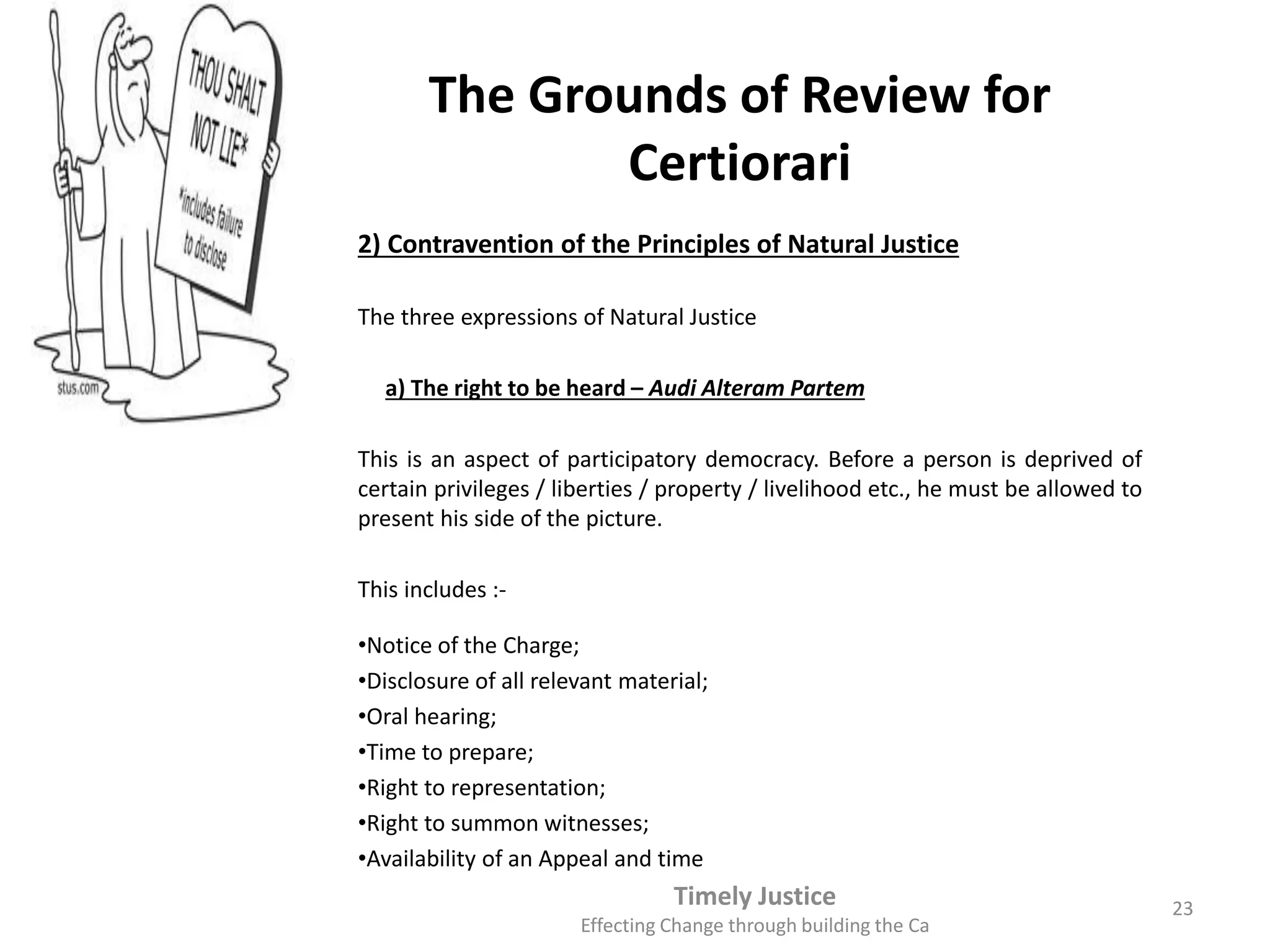 The Grounds of Review for
Certiorari
2) Contravention of the Principles of Natural Justice
The three expressions of Natural Justice
a) The right to be heard – Audi Alteram Partem
This is an aspect of participatory democracy. Before a person is deprived of
certain privileges / liberties / property / livelihood etc., he must be allowed to
present his side of the picture.
This includes :-
•Notice of the Charge;
•Disclosure of all relevant material;
•Oral hearing;
•Time to prepare;
•Right to representation;
•Right to summon witnesses;
•Availability of an Appeal and time
Timely Justice
Effecting Change through building the Ca
23
 