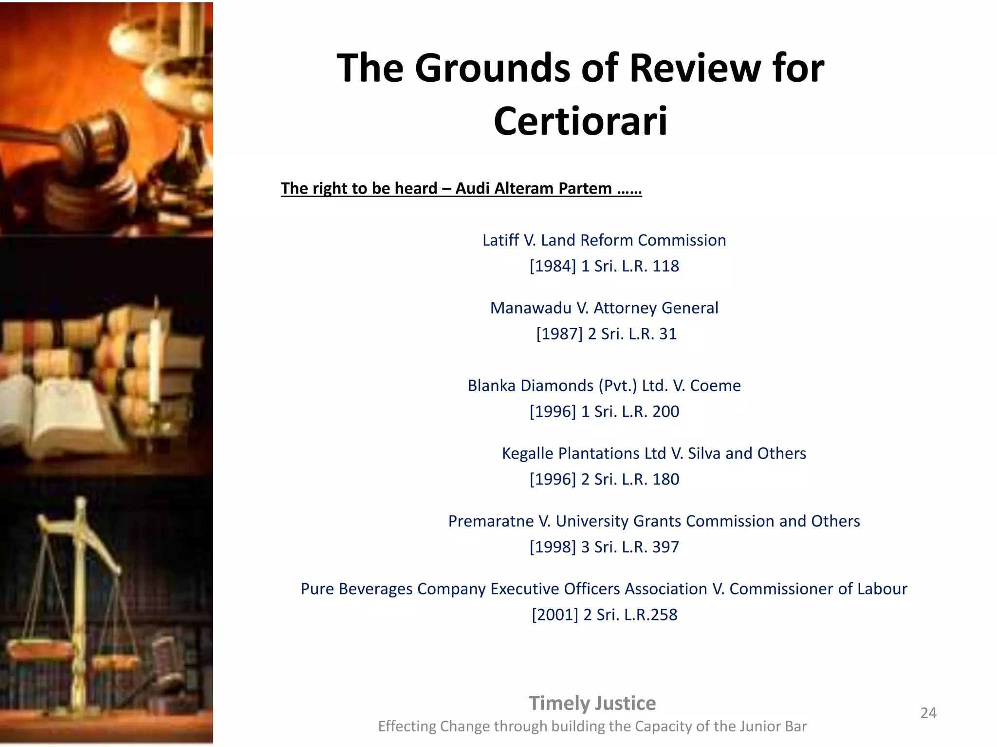 The Grounds of Review for
Certiorari
The right to be heard – Audi Alteram Partem ……
Latiff V. Land Reform Commission
[1984] 1 Sri. L.R. 118
Manawadu V. Attorney General
[1987] 2 Sri. L.R. 31
Blanka Diamonds (Pvt.) Ltd. V. Coeme
[1996] 1 Sri. L.R. 200
Kegalle Plantations Ltd V. Silva and Others
[1996] 2 Sri. L.R. 180
Premaratne V. University Grants Commission and Others
[1998] 3 Sri. L.R. 397
Pure Beverages Company Executive Officers Association V. Commissioner of Labour
[2001] 2 Sri. L.R.258
Timely Justice
Effecting Change through building the Capacity of the Junior Bar
24
 